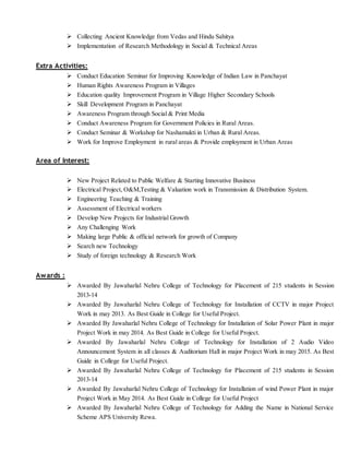  Collecting Ancient Knowledge from Vedas and Hindu Sahitya
 Implementation of Research Methodology in Social & Technical Areas
Extra Activities:
 Conduct Education Seminar for Improving Knowledge of Indian Law in Panchayat
 Human Rights Awareness Program in Villages
 Education quality Improvement Program in Village Higher Secondary Schools
 Skill Development Program in Panchayat
 Awareness Program through Social & Print Media
 Conduct Awareness Program for Government Policies in Rural Areas.
 Conduct Seminar & Workshop for Nashamukti in Urban & Rural Areas.
 Work for Improve Employment in rural areas & Provide employment in Urban Areas
Area of Interest:
 New Project Related to Public Welfare & Starting Innovative Business
 Electrical Project, O&M,Testing & Valuation work in Transmission & Distribution System.
 Engineering Teaching & Training
 Assessment of Electrical workers
 Develop New Projects for Industrial Growth
 Any Challenging Work
 Making large Public & official network for growth of Company
 Search new Technology
 Study of foreign technology & Research Work
Awards :
 Awarded By Jawaharlal Nehru College of Technology for Placement of 215 students in Session
2013-14
 Awarded By Jawaharlal Nehru College of Technology for Installation of CCTV in major Project
Work in may 2013. As Best Guide in College for Useful Project.
 Awarded By Jawaharlal Nehru College of Technology for Installation of Solar Power Plant in major
Project Work in may 2014. As Best Guide in College for Useful Project.
 Awarded By Jawaharlal Nehru College of Technology for Installation of 2 Audio Video
Announcement System in all classes & Auditorium Hall in major Project Work in may 2015. As Best
Guide in College for Useful Project.
 Awarded By Jawaharlal Nehru College of Technology for Placement of 215 students in Session
2013-14
 Awarded By Jawaharlal Nehru College of Technology for Installation of wind Power Plant in major
Project Work in May 2014. As Best Guide in College for Useful Project
 Awarded By Jawaharlal Nehru College of Technology for Adding the Name in National Service
Scheme APS University Rewa.
 