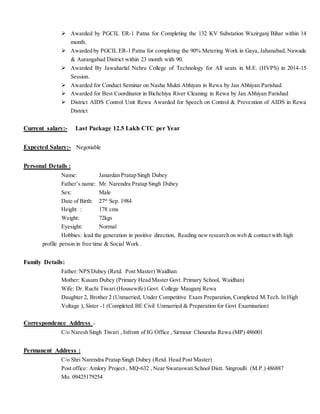  Awarded by PGCIL ER-1 Patna for Completing the 132 KV Substation Wazirganj Bihar within 14
month.
 Awarded by PGCIL ER-1 Patna for completing the 90% Metering Work in Gaya, Jahanabad, Nawada
& Aurangabad District within 23 month with 90.
 Awarded By Jawaharlal Nehru College of Technology for All seats in M.E. (HVPS) in 2014-15
Session.
 Awarded for Conduct Seminar on Nasha Mukti Abhiyan in Rewa by Jan Abhiyan Parishad.
 Awarded for Best Coordinator in Bichchiya River Cleaning in Rewa by Jan Abhiyan Parishad
 District AIDS Control Unit Rewa Awarded for Speech on Control & Prevention of AIDS in Rewa
District
Current salary:- Last Package 12.5 Lakh CTC per Year
Expected Salary:- Negotiable
Personal Details :
Name: Janardan Pratap Singh Dubey
Father’s name: Mr. Narendra Pratap Singh Dubey
Sex: Male
Date of Birth: 27th
Sep. 1984
Height : 178 cms
Weight: 72kgs
Eyesight: Normal
Hobbies: lead the generation in positive direction, Reading new research on web & contact with high
profile person in free time & Social Work .
Family Details:
Father: NPS Dubey (Retd. Post Master) Waidhan
Mother: Kusum Dubey (Primary Head Master Govt. Primary School, Waidhan)
Wife: Dr. Ruchi Tiwari (Housewife) Govt. College Mauganj Rewa
Daughter 2, Brother 2 (Unmarried, Under Competitive Exam Preparation, Completed M.Tech. In High
Voltage ), Sister -1 (Completed BE Civil Unmarried & Preparation for Govt Examination)
Correspondence Address :-
C/o Naresh Singh Tiwari , Infront of IG Office , Sirmour Chouraha Rewa (MP) 486001
Permanent Address :
C/o Shri Narendra Pratap Singh Dubey (Retd. Head Post Master)
Post office: Amlory Project , MQ-632 , Near SwaraswatiSchool Distt. Singroulli (M.P.) 486887
Mo. 09425179254
 