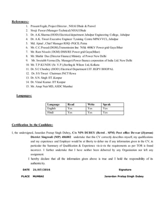 References:-
1. Prasant Fegde,Project Director , NHAI Dhule & Panvel
2. Sivaji Pawar (Manager-Technical) NHAI Dhule
3. Dr. A.K.Sharma (HOD) Electricaldepartment Jabalpur Engineering College, Jabalpur
4. Dr. A.K. Tiwari Executive Engineer T,raining Centre MPKVVCL,Jabalpur
5. Md. Ajmal , Chief Manager RHQ -PGCIL Patna
6. Mr. C.C.Prasad (DGM),Transmission line 765& 400KV Power grid Gaya Bihar
7. Mr. Ram Nivash ( DGM) DMS/RE Power grid Gaya(Bihar)
8. Mr. Shishir Das (Director Finance) Ministry of Power New Delhi
9. Mr. Swetabh Verma (Dy. Manager) Power finance corporation of India Ltd. New Delhi
10. Mr. T.P.KUNDU (Sr. V.P.),Sterling & Wilson Ltd, Kolkata
11. Dr. S C Choubey (HOD ) Electrical Department UIT .RGPV BHOPAL
12. Dr. S S Tiwari Chairman JNCT Rewa
13. Dr. S.N. Singh IIT ,Kanpur
14. Dr. Vimal Kumar. IIT Kanpur
15. Mr. Anup Nair MD, ASDC Mumbai
Languages:
Language Read Write Speak
English Yes Yes Yes
Hindi Yes Yes Yes
Certification by the Candidate:
I, the undersigned, Janardan Pratap Singh Dubey, C/o NPS DUBEY (Retrd . SPM) Post office Devsar (Jiyawan)
District Singrouli (MP) 486882 undertake that this CV correctly describes myself, my qualifications
and my experience and Employer would be at liberty to debar me if any information given in the CV, in
particular the Summary of Qualification & Experience vis-à-vis the requirements as per TOR is found
incorrect. I further undertake that I have neither been debarred by any Organization nor left any
assignment.
I hereby declare that all the information given above is true and I hold the responsibility of its
authenticity.
DATE 21/07/2016 Signature
PLACE MUMBAI Janardan Pratap Singh Dubey
 