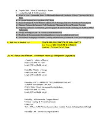  Prepaire Thisis , Minor & Major Project Reports.
 Conduct Practicle & Test Examination
 Work as Astt. Examination Suptt. In Makhanlal chaturvedi Patrakarita Vishwa Vidyalaya BHOPAL
2times
 In charge National service scheme JNCT Rewa
 Media In charge & Public Relation Officer JNCT, Manage daily news Activities in News Papers
 Director Training & Placement Cell, Conducting Placement & Special Training Program
 Preparing semester examination Question paper & answer book checking for RGPV & Other
Universities
 Energy Auditing for JNCT & security system maintenance
 Tendering & Documentation for college Canteen ,security, vehicle & civil work
 Environment Incharge forPlantation ,Training and motivation of students & Public awareness program
 Feb 2009 to date Feb 2011 POWER GRID CORPORATION OF INDIA LIMITED
Asst. Engineer (Electrical) TL & SS Project
Position : Contract Period 2year
765 KV and 400 KV Substation / Transmission near Gaya college more Gaya(Bihar)
1.Funded by : Ministry of Energy
Project cost : INR 765 crores
Length :354 km (double circuit)
Funded by : Ministry of Energy
Project cost : INR 154 crores
Length :215 km (double circuit)
Funded by : PGCIL –STERLITE TRANSMISSION COMPANY
VENDOR : BAJAJ ELECTRICALS
INSPECTION : Moody International Pvt Ltd Kolkata
Project cost : INR 154 crores
Length :215 km (double circuit)
Funded By : APTransmission Company Limited
Company : Sterling & Wilson (Tata Group)
Project Cost :
Work : 400KV , 63MVAR Bus Reactor & Bay Extention Work in Vishakhapattanam (Vizag)
Funded By : AP Transmission company Limited
 