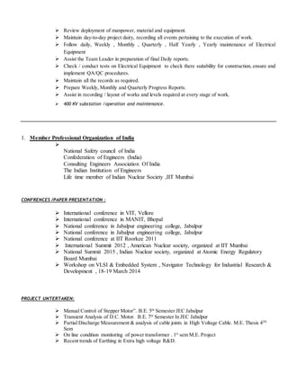  Review deployment of manpower, material and equipment.
 Maintain day-to-day project dairy, recording all events pertaining to the execution of work.
 Follow daily, Weekly , Monthly , Quarterly , Half Yearly , Yearly maintenance of Electrical
Equipment
 Assist the Team Leader in preparation of final Daily reports.
 Check / conduct tests on Electrical Equipment to check there suitability for construction, ensure and
implement QA/QC procedures.
 Maintain all the records as required.
 Prepare Weekly, Monthly and Quarterly Progress Reports.
 Assist in recording / layout of works and levels required at every stage of work.
 400 KV substation /operation and maintenance.
1. Member Professional Organization of India

National Safety council of India
Confederation of Engineers (India)
Consulting Engineers Association Of India
The Indian Institution of Engineers
Life time member of Indian Nuclear Society ,IIT Mumbai
CONFRENCES /PAPER PRESENTATION :
 International conference in VIT, Vellore
 International conference in MANIT, Bhopal
 National conference in Jabalpur engineering college, Jabalpur
 National conference in Jabalpur engineering college, Jabalpur
 National conference at IIT Roorkee 2011
 International Summit 2012 , American Nuclear society, organized at IIT Mumbai
 National Summit 2015 , Indian Nuclear society, organized at Atomic Energy Regulatory
Board Mumbai
 Workshop on VLSI & Embedded System , Navigator Technology for Industrial Research &
Development , 18-19 March 2014
PROJECT UNTERTAKEN:
 Manual Control of Stepper Motor”. B.E. 5th
Semester JEC Jabalpur
 Transient Analysis of D.C. Motor. B.E. 7th
Semester In JEC Jabalpur
 Partial Discharge Measurement & analysis of cable joints in High Voltage Cable. M.E. Thesis 4TH
Sem
 On line condition monitoring of power transformer . 1st
sem M.E. Project
 Recent trends of Earthing in Extra high voltage R&D.
 