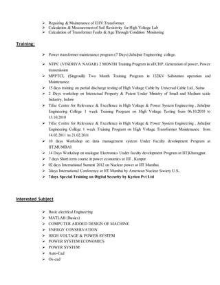  Repairing & Maintenance of EHV Transformer
 Calculation & Measurement of Soil Resistivity for High Voltage Lab
 Calculation of Transformer Faults & Age Through Condition Monitoring
Training:
 Power transformer maintenance program (7 Days) Jabalpur Engineering college.
 NTPC (VINDHYA NAGAR) 2 MONTH Training Program in all CHP, Generation of power, Power
transmission
 MPPTCL (Singroulli) Two Month Training Program in 132KV Substation operation and
Maintenance.
 15 days training on partial discharge testing of High Voltage Cable by Universal Cable Ltd., Satna
 2 Days workshop on Interactual Property & Patent Under Ministry of Small and Medium scale
Industry, Indore
 Tifac Centre for Relevance & Excellence in High Voltage & Power System Engineering , Jabalpur
Engineering College 1 week Training Program on High Voltage Testing from 06.10.2010 to
13.10.2010
 Tifac Centre for Relevance & Excellence in High Voltage & Power System Engineering , Jabalpur
Engineering College 1 week Training Program on High Voltage Transformer Maintenance from
14.02.2011 to 21.02.2011
 10 days Workshop on data management system Under Faculty development Program at
IIT,MUMBAI
 14 Days Workshop on analogue Electronics Under faculty development Program at IIT,Kharagpur.
 7 days Short term course in power economics at IIT , Kanpur
 02 days International Summit 2012 on Nuclear power at IIT Mumbai.
 2days International Conference at IIT Mumbai by American Nuclear Society U.S.
 7days Special Training on Digital Security by Kyrion Pvt Ltd
Interested Subject
 Basic electrical Engineering
 MATLAB (Basics)
 COMPUTER AIDDED DESIGN OF MACHINE
 ENERGY CONSERVATION
 HIGH VOLTAGE & POWER SYSTEM
 POWER SYSTEM ECONOMICS
 POWER SYSTEM
 Auto-Cad
 Os-cad
 