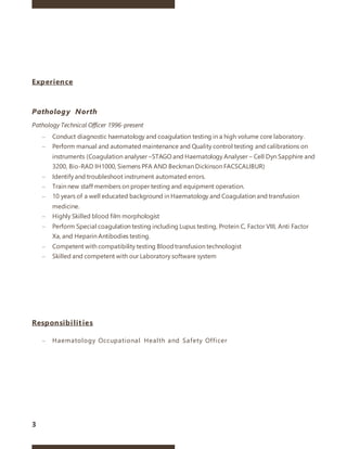 3
Experience
Pathology North
Pathology Technical Officer 1996-present
– Conduct diagnostic haematology and coagulation testing in a high volume core laboratory.
– Perform manual and automated maintenance and Quality control testing and calibrations on
instruments (Coagulation analyser –STAGO and Haematology Analyser – Cell Dyn Sapphire and
3200, Bio-RAD IH1000, Siemens PFA AND Beckman Dickinson FACSCALIBUR)
– Identify and troubleshoot instrument automated errors.
– Train new staff members on proper testing and equipment operation.
– 10 years of a well educated background in Haematology and Coagulation and transfusion
medicine.
– Highly Skilled blood film morphologist
– Perform Special coagulation testing including Lupus testing, Protein C, Factor VIII, Anti Factor
Xa, and Heparin Antibodies testing.
– Competent with compatibility testing Bloodtransfusion technologist
– Skilled and competent with our Laboratory software system
Responsibilities
– Haematology Occupational Health and Safety Officer
 