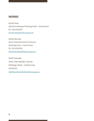 4
REFEREES
David Forbes
Operations Manager Pathology North – Central Coast
Ph.: (02) 43203381
David.Forbes@health.nsw.gov.au
Debbie Wooden
Senior Hospital Scientist Transfusion
Pathology North – Central Coast
Ph.: (02) 43203365
Debbie.Wooden@health.nsw.gov.au
Geoff Channells
Senior Haematology Scientist
Pathology North – Central Coast
43203670
Geoffrey.Channells@health.nsw.gov.au
 