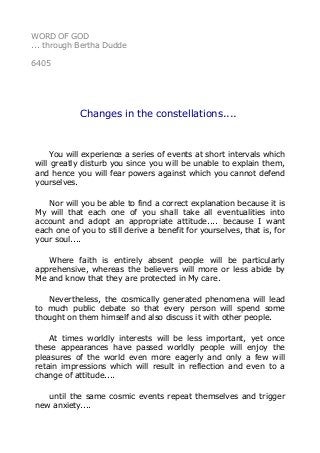 WORD OF GOD 
... through Bertha Dudde 
6405 
Changes in the constellations.... 
You will experience a series of events at short intervals which 
will greatly disturb you since you will be unable to explain them, 
and hence you will fear powers against which you cannot defend 
yourselves. 
Nor will you be able to find a correct explanation because it is 
My will that each one of you shall take all eventualities into 
account and adopt an appropriate attitude.... because I want 
each one of you to still derive a benefit for yourselves, that is, for 
your soul.... 
Where faith is entirely absent people will be particularly 
apprehensive, whereas the believers will more or less abide by 
Me and know that they are protected in My care. 
Nevertheless, the cosmically generated phenomena will lead 
to much public debate so that every person will spend some 
thought on them himself and also discuss it with other people. 
At times worldly interests will be less important, yet once 
these appearances have passed worldly people will enjoy the 
pleasures of the world even more eagerly and only a few will 
retain impressions which will result in reflection and even to a 
change of attitude.... 
until the same cosmic events repeat themselves and trigger 
new anxiety.... 
 