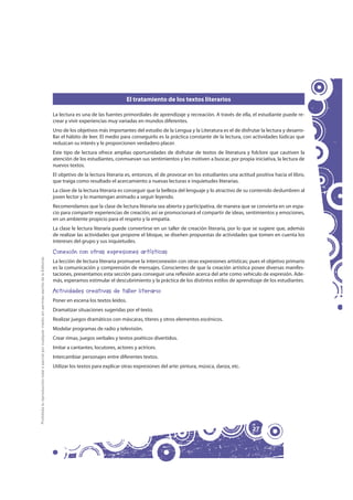 El tratamiento de los textos literarios

                                                                                                     La lectura es una de las fuentes primordiales de aprendizaje y recreación. A través de ella, el estudiante puede re-
                                                                                                     crear y vivir experiencias muy variadas en mundos diferentes.
                                                                                                     Uno de los objetivos más importantes del estudio de la Lengua y la Literatura es el de disfrutar la lectura y desarro-
                                                                                                     llar el hábito de leer. El medio para conseguirlo es la práctica constante de la lectura, con actividades lúdicas que
                                                                                                     reduzcan su interés y le proporcionen verdadero placer.
                                                                                                     Este tipo de lectura ofrece amplias oportunidades de disfrutar de textos de literatura y folclore que cautiven la
                                                                                                     atención de los estudiantes, conmuevan sus sentimientos y les motiven a buscar, por propia iniciativa, la lectura de
                                                                                                     nuevos textos.
                                                                                                     El objetivo de la lectura literaria es, entonces, el de provocar en los estudiantes una actitud positiva hacia el libro,
                                                                                                     que traiga como resultado el acercamiento a nuevas lecturas e inquietudes literarias.
                                                                                                     La clave de la lectura literaria es conseguir que la belleza del lenguaje y lo atractivo de su contenido deslumbren al
                                                                                                     joven lector y lo mantengan animado a seguir leyendo.
                                                                                                     Recomendamos que la clase de lectura literaria sea abierta y participativa, de manera que se convierta en un espa-
                                                                                                     cio para compartir experiencias de creación; así se promocionará el compartir de ideas, sentimientos y emociones,
                                                                                                     en un ambiente propicio para el respeto y la empatía.
                                                                                                     La clase le lectura literaria puede convertirse en un taller de creación literaria, por lo que se sugiere que, además
                                                                                                     de realizar las actividades que propone el bloque, se diseñen propuestas de actividades que tomen en cuenta los
                                                                                                     intereses del grupo y sus inquietudes.

                                                                                                     Conexión con otras expresiones artísticas
Prohibida la reproducción total o parcial por cualquier medio sin permiso escrito de la Editorial.




                                                                                                     La lección de lectura literaria promueve la interconexión con otras expresiones artísticas; pues el objetivo primario
                                                                                                     es la comunicación y comprensión de mensajes. Conscientes de que la creación artística posee diversas manifes-
                                                                                                     taciones, presentamos esta sección para conseguir una reflexión acerca del arte como vehículo de expresión. Ade-
                                                                                                     más, esperamos estimular el descubrimiento y la práctica de los distintos estilos de aprendizaje de los estudiantes.

                                                                                                     Actividades creativas de taller literario
                                                                                                     Poner en escena los textos leídos.
                                                                                                     Dramatizar situaciones sugeridas por el texto.
                                                                                                     Realizar juegos dramáticos con máscaras, títeres y otros elementos escénicos.
                                                                                                     Modelar programas de radio y televisión.
                                                                                                     Crear rimas, juegos verbales y textos poéticos divertidos.
                                                                                                     Imitar a cantantes, locutores, actores y actrices.
                                                                                                     Intercambiar personajes entre diferentes textos.
                                                                                                     Utilizar los textos para explicar otras expresiones del arte: pintura, música, danza, etc.




                                                                                                                                                                                                    27
 