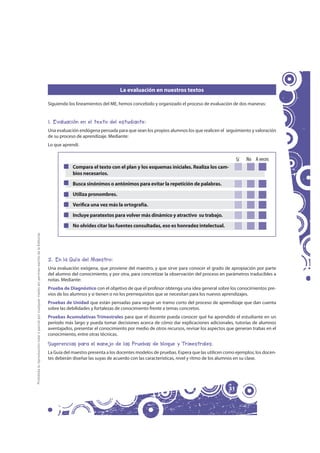 La evaluación en nuestros textos

                                                                                                     Siguiendo los lineamientos del ME, hemos concebido y organizado el proceso de evaluación de dos maneras:


                                                                                                     1. Evaluación en el texto del estudiante:
                                                                                                     Una evaluación endógena pensada para que sean los propios alumnos los que realicen el seguimiento y valoración
                                                                                                     de su proceso de aprendizaje. Mediante:
                                                                                                     Lo que aprendí.


                                                                                                                                                                                                   Sí   No A veces
                                                                                                                 Compara el texto con el plan y los esquemas iniciales. Realiza los cam-
                                                                                                                 bios necesarios.
                                                                                                                 Busca sinónimos o antónimos para evitar la repetición de palabras.
                                                                                                                 Utiliza pronombres.
                                                                                                                 Verifica una vez más la ortografía.
                                                                                                                 Incluye paratextos para volver más dinámico y atractivo su trabajo.
                                                                                                                 No olvides citar las fuentes consultadas, eso es honradez intelectual.
Prohibida la reproducción total o parcial por cualquier medio sin permiso escrito de la Editorial.




                                                                                                     2. En la Guía del Maestro:
                                                                                                     Una evaluación exógena, que proviene del maestro, y que sirve para conocer el grado de apropiación por parte
                                                                                                     del alumno del conocimiento, y por otra, para concretizar la observación del proceso en parámetros traducibles a
                                                                                                     notas. Mediante:
                                                                                                     Prueba de Diagnóstico con el objetivo de que el profesor obtenga una idea general sobre los conocimientos pre-
                                                                                                     vios de los alumnos y si tienen o no los prerrequisitos que se necesitan para los nuevos aprendizajes.
                                                                                                     Pruebas de Unidad que están pensadas para seguir un tramo corto del proceso de aprendizaje que dan cuenta
                                                                                                     sobre las debilidades y fortalezas de conocimiento frente a temas concretos.
                                                                                                     Pruebas Acumulativas Trimestrales para que el docente pueda conocer qué ha aprendido el estudiante en un
                                                                                                     período más largo y pueda tomar decisiones acerca de cómo dar explicaciones adicionales, tutorías de alumnos
                                                                                                     aventajados, presentar el conocimiento por medio de otros recursos, revisar los aspectos que generan trabas en el
                                                                                                     conocimiento, entre otras técnicas.

                                                                                                     Sugerencias para el manejo de las Pruebas de bloque y Trimestrales.
                                                                                                     La Guía del maestro presenta a los docentes modelos de pruebas. Espera que las utilicen como ejemplos; los docen-
                                                                                                     tes deberán diseñar las suyas de acuerdo con las características, nivel y ritmo de los alumnos en su clase.




                                                                                                                                                                                              31
 