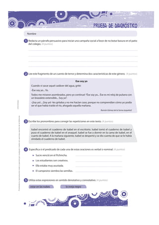Nombre

                                                                                                              1 Redacta un párrafo persuasivo para iniciar una campaña social a favor de no botar basura en el patio
                                                                                                                 del colegio. (4 puntos)




                                                                                                              2 Lee este fragmento de un cuento de terror y determina dos características de este género. (4 puntos)

                                                                                                                                                            Ese soy yo
                                                                                                                   Cuando vi sacar aquel cadáver del agua, grité:
                                                                                                                   -Ése soy yo... Yo.
                                                                                                                   Todos me miraron asombrados, pero yo continué: “Ése soy yo... Ése es mi reloj de pulsera con
                                                                                                                   un brazalete extensible... Soy yo”.
FOTOCOPIABLE




                                                                                                                   -¡Soy yo!... ¡Soy yo! -les gritaba y no me hacían caso, porque no comprendían cómo yo podía
                                                                                                                   ser el que había traído el río, ahogado aquella mañana.
                                                                                                                                                                                   Ramón Gómez de la Serna (español) 
         Prohibida la reproducción total o parcial por cualquier medio sin permiso escrito de la Editorial.




                                                                                                              3 Escribe los pronombres para corregir las repeticiones en este texto. (4 puntos)

                                                                                                                   Isabel encontró el cuaderno de Isabel en el escritorio. Isabel tomó el cuaderno de Isabel y
                                                                                                                   puso el cuaderno de Isabel en el anaquel. Isabel se fue a dormir en la cama de Isabel, en el
                                                                                                                   cuarto de Isabel. A la mañana siguiente, Isabel se despertó y se dio cuenta de que se le había
                                                                                                                   olvidado el cuaderno de Isabel.



                                                                                                              4 Especifica si el predicado de cada una de estas oraciones es verbal o nominal. (4 puntos)
                                                                                                                       Sucre venció en el Pichincha.
                                                                                                                       Los estudiantes son creativos.
                                                                                                                       Ella estaba muy asustada.
                                                                                                                       El campesino siembra las semillas.


                                                                                                              5 Utiliza estas expresiones en sentido denotativo y connotativo. (4 puntos)

                                                                                                                  estar en las nubes               la oveja negra

                                                                                                                                                                                                  35
 