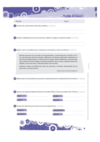 Bloque 1

  Nombre                                                                         Fecha

1 Escribe dos características del texto científico. (2 puntos)




2 Escribe el significado de estos tecnicismos: hábitat, manglar, ecosistema, fluvial.  (4 puntos)




3 Explica cuál es el problema que se plantea en este texto y cuál es la solución. (4 puntos)

        Muchas personas en el mundo son discriminadas. La discriminación consiste en tra-
        tar a las personas de forma injusta o diferente a las demás, alterando o dañando sus
        derechos fundamentales. Las discriminan al pagar salarios diferentes a dos personas
        que realizan el mismo trabajo, solamente porque la una es mujer, migrante, tiene otra
        religión, es de otra etnia, es discapacitado o por la edad.




                                                                                                                                                                                                 FOTOCOPIABLE
        Debemos valorar las diferencias entre las personas y sentirnos afortunados de ser
        parte de un mundo diverso.
                                                                    Prejuicio y discriminación (fragmento)




                                                                                                                     Prohibida la reproducción total o parcial por cualquier medio sin permiso escrito de la Editorial.
4 Explica qué son los paratextos y por qué son importantes para la comprensión de una lectura.  (2 puntos)




5 Separa en las siguientes palabras el lexema y el morfema flexivo. Indica que señalan estos morfemas.  (4 puntos)

     Gato                                                      Escribe

     Jugaré                                                    Pequeña


6 Escribe dos hipónimos de cada uno de estos hiperónimos.  (4 puntos)

     Planetas:                                                 Invertebrados:

     Mamíferos:                                                Árboles:



                   36
 