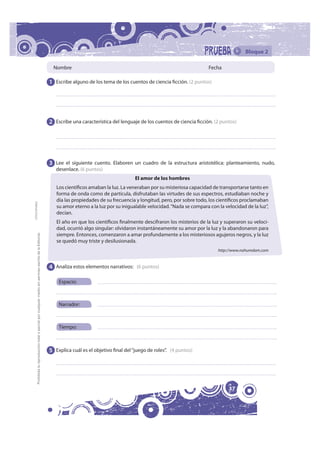 Bloque 2

                                                                                                                Nombre                                                                  Fecha

                                                                                                              1 Escribe alguno de los tema de los cuentos de ciencia ficción. (2 puntos)




                                                                                                              2 Escribe una característica del lenguaje de los cuentos de ciencia ficción. (2 puntos)




                                                                                                              3 Lee el siguiente cuento. Elaboren un cuadro de la estructura aristotélica: planteamiento, nudo,
                                                                                                                 desenlace. (6 puntos)
                                                                                                                                                      El amor de los hombres
                                                                                                                 Los científicos amaban la luz. La veneraban por su misteriosa capacidad de transportarse tanto en
                                                                                                                 forma de onda como de partícula, disfrutaban las virtudes de sus espectros, estudiaban noche y
                                                                                                                 día las propiedades de su frecuencia y longitud, pero, por sobre todo, los científicos proclamaban
FOTOCOPIABLE




                                                                                                                 su amor eterno a la luz por su inigualable velocidad. “Nada se compara con la velocidad de la luz”,
                                                                                                                 decían.
                                                                                                                 El año en que los científicos finalmente descifraron los misterios de la luz y superaron su veloci-
                                                                                                                 dad, ocurrió algo singular: olvidaron instantáneamente su amor por la luz y la abandonaron para
         Prohibida la reproducción total o parcial por cualquier medio sin permiso escrito de la Editorial.




                                                                                                                 siempre. Entonces, comenzaron a amar profundamente a los misteriosos agujeros negros, y la luz
                                                                                                                 se quedó muy triste y desilusionada.
                                                                                                                                                                                            http://www.nahumdam.com


                                                                                                              4 Analiza estos elementos narrativos: (6 puntos)

                                                                                                                  Espacio:



                                                                                                                  Narrador:



                                                                                                                  Tiempo:



                                                                                                              5 Explica cuál es el objetivo final del “juego de roles”. (4 puntos)




                                                                                                                                                                                                 37
 