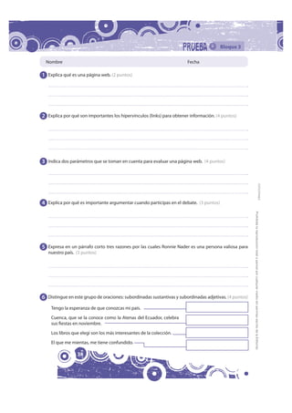 Bloque 3

 Nombre                                                                Fecha

1 Explica qué es una página web. (2 puntos)




2 Explica por qué son importantes los hipervínculos (links) para obtener información. (4 puntos)




3 Indica dos parámetros que se toman en cuenta para evaluar una página web. (4 puntos)




                                                                                                                                                                                    FOTOCOPIABLE
4 Explica por qué es importante argumentar cuando participas en el debate. (3 puntos)




                                                                                                        Prohibida la reproducción total o parcial por cualquier medio sin permiso escrito de la Editorial.
5 Expresa en un párrafo corto tres razones por las cuales Ronnie Nader es una persona valiosa para
   nuestro país. (3 puntos)




6 Distingue en este grupo de oraciones: subordinadas sustantivas y subordinadas adjetivas. (4 puntos)
    Tengo la esperanza de que conozcas mi país.
    Cuenca, que se la conoce como la Atenas del Ecuador, celebra
    sus fiestas en noviembre.
    Los libros que elegí son los más interesantes de la colección.
    El que me mientas, me tiene confundido.

                 38
 