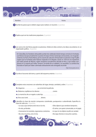 Bloque 5

 Nombre                                                                       Fecha

1 Escribe los pasos que se deben seguir para realizar un resumen. (2 puntos)




2 Explica qué son las tradiciones populares. (2 puntos)




3 Lee acerca de esta fiesta popular ecuatoriana. Ordena la idea central y las ideas secundarias en un
   organizador gráfico. (4 puntos)


    En Cotocollao, los herederos del pueblo yumbo han celebrado desde tiempos remotos la Yumbada,
    una fiesta en la que actualmente se juntan el Corpus Christi, homenaje a la Eucaristía, con el agrade-
    cimiento a la Tierra, Pacha Mama, por la cosecha de cada año. El historiador ecuatoriano Jorge Trujillo
    sugiere que la Yumbada pudo haberse originado en la llegada a Quito en 1654 de una expedición




                                                                                                                                                                                            FOTOCOPIABLE
    que había partido de Maynas, región amazónica actualmente ubicada en Perú, y que estaba com-
    puesta en su mayoría por indios “xeveros”, al mando de un soldado y un sacerdote. La comitiva fue
    honrada en Quito por haber culminado exitosamente este arriesgado recorrido.
                                                                                      http://www.quito.com.ec




                                                                                                                Prohibida la reproducción total o parcial por cualquier medio sin permiso escrito de la Editorial.
4 Escribe el resumen del tema, a partir del esquema anterior. (4 puntos)




5 Completa estas oraciones con adverbios de lugar, tiempo, cantidad y orden. (4 puntos)
      Llegamos                        ya se terminó la película.
      Debemos cepillarnos los dientes                          comer.
      La mamá les dio un regalo a cada hijo                         .
      Esta casa costó                      dinero.

6 Identifica la clase de oración compuesta: coordinada, yuxtapuesta o subordinada. Especifica la
   clase de cada una. (4 puntos)
       • La casa cuya ventana está rota es la mía.            • Ellos dijeron que vendrían temprano.
      • Ya reía, ya lloraba.                                  • El señor, con quien conversaba, es mi papá.
      • Coronamos la montaña, regresamos contentos.           • Lo que tú me dijiste resultó ser verdad.
      • No vino mi prima, sino mi tía.                        • No oigo chismes ni escucho cuentos.

                   40
 