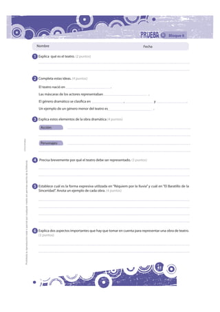 Bloque 6

                                                                                                               Nombre                                                                   Fecha

                                                                                                              1 Explica qué es el teatro. (2 puntos)




                                                                                                              2 Completa estas ideas. (4 puntos)
                                                                                                                 El teatro nació en                               .
                                                                                                                 Las máscaras de los actores representaban                                 .
                                                                                                                 El género dramático se clasifica en                      ,                     y                    .
                                                                                                                 Un ejemplo de un género menor del teatro es                                    .

                                                                                                              3 Explica estos elementos de la obra dramática (4 puntos)
                                                                                                                  Acción:
FOTOCOPIABLE




                                                                                                                  Personajes:



                                                                                                              4 Precisa brevemente por qué el teatro debe ser representado. (3 puntos)
         Prohibida la reproducción total o parcial por cualquier medio sin permiso escrito de la Editorial.




                                                                                                              5 Establece cuál es la forma expresiva utilizada en “Réquiem por la lluvia” y cuál en “El Baratillo de la
                                                                                                                 Sinceridad”. Anota un ejemplo de cada obra. (4 puntos)




                                                                                                              6 Explica dos aspectos importantes que hay que tomar en cuenta para representar una obra de teatro.
                                                                                                                 (3 puntos)




                                                                                                                                                                                                    41
 