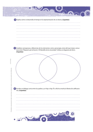 4 Explica cómo se desarrolla el tiempo en la representación de un drama. (2 puntos)




                                                                                                              5 Establece semejanzas y diferencias de los elementos como: personajes, tema del que tratan, estruc-
                                                                                                                 tura entre “Réquiem por la lluvia” y “El Baratillo de la sinceridad”. Utiliza un diagrama de Venn.
                                                                                                                 (4 puntos)
FOTOCOPIABLE
         Prohibida la reproducción total o parcial por cualquier medio sin permiso escrito de la Editorial.




                                                                                                              6 Escribe un diálogo corto entre los padres y un hijo o hija. Él o ella les enseña la libreta de calificacio-
                                                                                                                 nes. (4 puntos)




                                                                                                                                                                                                    47
 