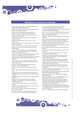 Bibliografía de consulta para el docente

‡ Actis, B. (2004). Taller de Lengua, De la oralidad a la lectura y a la       ‡ Lomas, C. et. al. (1999). Textos de didáctica de la lengua
  escritura. México: Ediciones Homo Sapiens.                                     y de la literatura. Barcelona, España: CEVAGRAF S.C.C.L.
‡ Alvarez, J. et. al. (2004). Teoría literaria y enseñanza de la literatura.   ‡ Luchetti, E. (2008). Didáctica de la Lengua, ¿Cómo aprender? ¿Cómo
  Barcelona, España: Editorial Ariel, S.A.                                       enseñar? Buenos Aires: Editorial Bonum.
‡ Calero. S., et.al. (1998). Escribir mejor. La ortografía en uso.             ‡ Marín, F. et.al. (1991). Linguística aplicada. Madrid: Editorial Síntesis.
  Argentina, Buenos Aires: Editorial Ángel Estrada y Cía. S. A.                ‡ Marín, M. et.al, (2005). Prácticas de lectura con textos de estudio,
‡ Caminos, M. (2003). La gramática actual. Argentina: Editorial                  Buenos Aires: Editorial Universitaria.
  Magisterio del Río de la Plata.                                              ‡ Mendoza, A. (1995). De la lectura a la interpretación, Buenos Aires:
‡ Carriazo, M. et. al. (2008). Curso de lectura crítica: estrategias de          A-Z Editora.
  comprensión lectora.                                                         ‡ Milian, M. et.al. (2000). El papel de la actividad metalinguística en el
‡ Cassany, D. (2000). Reparar la Escritura, Barcelona – España:                  aprendizaje de la escritura. Santa Fe: Ediciones HomoSapiens.
  Editorial Grao.                                                              ‡ Ministerio de Educación y Cultura. (1996) Propuesta Consensuada
‡ Cassany, D. (2000). Describir el escribir. Barcelona – España: Editorial       de Reforma Curricular para la Educación Básica. Ecuador.
  Paidós Comunicación.                                                         ‡ Múgica, N. (2006). Estudios del Lenguaje y enseñanza de la Lengua.
‡ Cassany, D. et al. (1998). Enseñar lengua. España: Editorial Graó.             Santa Fe: Ediciones HomoSapiens.
‡ Cassany, D.( 1999). Construir la escritura. Barcelona – España:              ‡ Niño, M. (2005). Competencias en la comunicación. Bogotá: Ecoe
  Editorial Paidós.                                                              Ediciones
‡ Ferreiro, E. (1994). Diversidad y proceso de alfabetización: de              ‡ Ong, W. (1997). Oralidad y Escritura. Argentina: Fondo de Cultura
  la celebración a la toma de conciencia. Lectura y vida. Revista                Económica.
  Latinoamericana de Lectura Nº 3. (1-11).                                     ‡ Ortiz, D. ( 2003). ¿Cómo se aprende, como se enseña la lengua
‡ Ferreiro, E. et al. (1999). Los sistemas de escritura en el desarrollo del     escrita?. Buenos Aires: Editorial Lugar.
  niño. Madrid – España: Siglo XXI de España, Editores S.A.                    ‡ Posada, R. et. al. Promoción automática y enseñanza de la lecto-
‡ Finocchio, A.M. et. al. (2003). Enseñar lengua y literatura. Actividades       escritura. Colección Mesa Redonda. Santa Fe de Bogotá, D.C.,
  que favorecen el aprendizaje. Buenos Aires, Argentina: Lugar                   Colombia: Editorial Presencia.
  Editorial S.A.                                                               ‡ Prato, N. (1998). Abordaje de la gramática desde una perspectiva




                                                                                                                                                              Prohibida la reproducción total o parcial por cualquier medio sin permiso escrito de la Editorial.
‡ Flower, L. Hayes, J. Textos en contextos. Los procesos de lectura y            psicolingüística. México D. F: Ediciones Novedades Educativas.
  escritura. Buenos Aires, Argentina: Asociación Internacional de              ‡ Salgado, H. (2000). Cómo enseñamos a leer y escribir. Buenos Aires:
  Lectura. Lectura y vida.                                                       Editorial Magisterio del Río de la Plata.
‡ Fontich, X. (2006). Hablar y Escribir para aprender gramática.               ‡ Sardi, V. (2003). Lengua y literatura polimodal. La ficción como
  Barcelona – España: Horsori Editorial S. L.                                    creadora de mundos posibles. Buenos Aires, Argentina: Editorial
‡ Goodman, K. (1995). El lenguaje integral. Argentina: Editorial                 Longseller S.A.
  AIQUE.                                                                       ‡ Scarano, E. (2004). Manual de Redacción de Escritos de Investigación.
‡ Grillo M. (2004). Los textos informativos. Buenos Aires. Ediciones La          Buenos Aires, Argentina: Ediciones Macchi.
  Grujía.                                                                      ‡ Seco. M. (2001). Diccionario de dudas de la Real Academia Española.
‡ Grunfeld, D. (2003). La intervención docente en el trabajo con el              Madrid, España:Editorial Espasa Calpe, S.A..
  nombre propio. Lectura y vida. Argentina: Revista Latinoamericana            ‡ Serafini, M.A. (2002). Cómo se escribe. Buenos Aires, Argentina:
  de Lectura.                                                                    Editorial Paidós, SAICF.
‡ Guariglia G. (1994). El club de letras. Argentina: Editorial Libros de       ‡ Teberosky, A. Martínez, C. (2003). El nombre de las letras. Lectura y
  Quirquincho..                                                                  vida. Argentina: Revista Latinoamericana de Lectura.
‡ Hébrard, J. (2000). El aprendizaje de la lectura en la escuela:              ‡ Unidad de recursos didácticos. Programa nacional de gestión
  discusiones y nuevas perspectivas. Buenos Aires: Conferencia                   curricular y capacitación (2001). Lengua TRENGANIA. Para los que
  en la Biblioteca Nacional.                                                     leen y escriben solos. Cuadernillo para docentes. Buenos Aires,
‡ Jurado, F. (1995). Los procesos de la lectura. Colombia: Editorial             Argentina: Formacolor Impresores S.R.L.
  Presencia.                                                                   ‡ Universidad Andina Simón Bolívar (2003). Estrategias para el
‡ Kaufman, A. M. et. al. (2007). Leer y escribir: el día a día en las aulas.     aprendizaje de la lectura y la escritura. Iniciación 1,2, 3, Consolidación
  Buenos Aires: Aique Grupo Editor S.A.                                          1, 2, 3. Comunicación oral. Guía del docente. 2º año de Básica. Serie
‡ Klein, I. (2007). La narración. Enciclopedia Semiológica. Buenos               Aprender. Quito, Ecuador.
  Aires, Argentina: Eudeba.                                                    ‡ Van Dijk, T. (1998). La ciencia del texto. México: Editorial Paidós.
‡ Lennart B. et.al. (2000). Los procesos del pensar y del escribir. La
  escritura en la enseñanza secundaria. España: Editorial Grao.




                             48
 