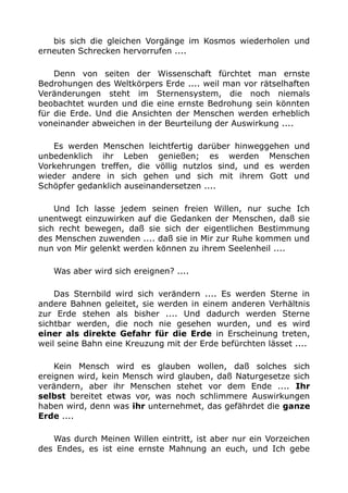 bis sich die gleichen Vorgänge im Kosmos wiederholen und 
erneuten Schrecken hervorrufen .... 
Denn von seiten der Wissenschaft fürchtet man ernste 
Bedrohungen des Weltkörpers Erde .... weil man vor rätselhaften 
Veränderungen steht im Sternensystem, die noch niemals 
beobachtet wurden und die eine ernste Bedrohung sein könnten 
für die Erde. Und die Ansichten der Menschen werden erheblich 
voneinander abweichen in der Beurteilung der Auswirkung .... 
Es werden Menschen leichtfertig darüber hinweggehen und 
unbedenklich ihr Leben genießen; es werden Menschen 
Vorkehrungen treffen, die völlig nutzlos sind, und es werden 
wieder andere in sich gehen und sich mit ihrem Gott und 
Schöpfer gedanklich auseinandersetzen .... 
Und Ich lasse jedem seinen freien Willen, nur suche Ich 
unentwegt einzuwirken auf die Gedanken der Menschen, daß sie 
sich recht bewegen, daß sie sich der eigentlichen Bestimmung 
des Menschen zuwenden .... daß sie in Mir zur Ruhe kommen und 
nun von Mir gelenkt werden können zu ihrem Seelenheil .... 
Was aber wird sich ereignen? .... 
Das Sternbild wird sich verändern .... Es werden Sterne in 
andere Bahnen geleitet, sie werden in einem anderen Verhältnis 
zur Erde stehen als bisher .... Und dadurch werden Sterne 
sichtbar werden, die noch nie gesehen wurden, und es wird 
einer als direkte Gefahr für die Erde in Erscheinung treten, 
weil seine Bahn eine Kreuzung mit der Erde befürchten lässet .... 
Kein Mensch wird es glauben wollen, daß solches sich 
ereignen wird, kein Mensch wird glauben, daß Naturgesetze sich 
verändern, aber ihr Menschen stehet vor dem Ende .... Ihr 
selbst bereitet etwas vor, was noch schlimmere Auswirkungen 
haben wird, denn was ihr unternehmet, das gefährdet die ganze 
Erde .... 
Was durch Meinen Willen eintritt, ist aber nur ein Vorzeichen 
des Endes, es ist eine ernste Mahnung an euch, und Ich gebe 
 