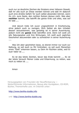 euch nur so deutliche Zeichen der Existenz einer höheren Gewalt, 
daß ihr alle euch an Diese wenden könnet und daß ihr dadurch 
auch eine direkte Gefahr für euch selbst abwenden könnet, wenn 
ihr, d.h. eure Seele, den rechten Nutzen daraus zieht. Was aber 
nachher kommt, das betrifft die ganze Erde und alles, was auf 
ihr lebt .... 
Und darum trete Ich zuvor ungewöhnlich in Erscheinung, 
ohne jedoch euch zu zwingen, Mich Selbst als den Urheber 
dessen anzuerkennen, was gewaltig ist in seiner Auswirkung, 
jedoch nicht die ganze Erde betreffen wird. Denn Ich weiß um 
alle Naturgesetze und ihre Wirkungen, Ich weiß auch jegliches 
Geschehen abzuwenden oder zu schwächen in seiner Auswirkung 
.... 
Was Ich aber geschehen lasse, es dienet immer nur euch zur 
Rettung, es soll euch zu Mir hintreiben, es soll euch Menschen 
einen "Gott" erkennen lassen, zu Dem ihr flüchten sollet, weil Er 
euer Vater ist .... 
Es ist das letzte Zeichen, bevor das Ende kommt .... Es ist 
der letzte Versuch Meiner Liebe und Erbarmung, zu retten, was 
noch zu retten ist .... 
Amen 
Herausgegeben von Freunden der Neuoffenbarung — 
Weiterführende Informationen, Bezug aller Kundgaben, CD-ROM, 
Bücher, Themenhefte usw. im Internet unter: 
http://www.bertha-dudde.info 
und http://www.bertha-dudde.org 

