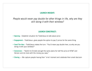 LAUNCH INSIGHT:
People would never pay double for other things in life, why are they
still doing it with their wireless?
LAUNCH CONSTRUCT:
• Opening – Establish situation for Todd/Jesus to talk about price
• Engagement – Todd/Jesus gives people the option to pay 2 prices for the same thing
• Seed The Idea – Todd/Jesus makes the turn: “You’d never pay double here, so why are you
doing it with your wireless?”
• Conversion – “Switch to Cricket and get the same plans for half the price of AT&T and
Verizon and do more with the money you save.”
• Closing — We capture people having their “a-ha’ moment and celebrate their smart decision
 