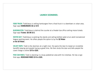 LAUNCH SCENARIOS:
FOOD TRUCK: Todd/Jesus is selling hamburgers from a food truck in a downtown or urban area.
Sign says HAMBURGERS $5 or $10
BLOCKBUSTER: Todd/Jesus is behind the counter at a theater box office selling movie tickets
Sign says Tickets: $6 OR $12.
WATER GUY: Todd/Jesus is working the stands and selling bottled water at an adult recreational
league sporting event. He offers people the option to by the $2 Water  
or the $4 Water.
VELVET ROPE: Todd is the doorman at a night club. He opens the door to reveal an incredible
band/DJ playing and people having a great time. He then shuts the door and tells people the
cover charge is either $10 or $20.
PEDI CAB RIDES: Todd is standing in a busy pedestrian area with his rickshaw. He has a sign
that says: RICKSHAW RIDES $10 or $20.
 