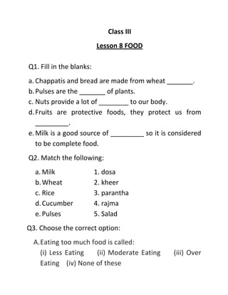 Class III
Lesson 8 FOOD
Q1. Fill in the blanks:
a. Chappatis and bread are made from wheat _______.
b.Pulses are the _______ of plants.
c. Nuts provide a lot of ________ to our body.
d.Fruits are protective foods, they protect us from
_________.
e.Milk is a good source of _________ so it is considered
to be complete food.
Q2. Match the following:
a. Milk 1. dosa
b.Wheat 2. kheer
c. Rice 3. parantha
d.Cucumber 4. rajma
e.Pulses 5. Salad
Q3. Choose the correct option:
A.Eating too much food is called:
(i) Less Eating (ii) Moderate Eating (iii) Over
Eating (iv) None of these
 