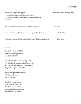 2
Senor Pollo, Ortigas, Philippines December 2014 to February 2015
 Set up Bar Equipment for incoming guests
 Ensure Bar station is clean/Take Food & Drink Orders
Education
San Antonio Elementary School, Luisiana, Laguna, PH 1992-1998
Liceo de Luisana High School, Luisiana, Laguna, PH (Diploma) 1998-2002
Philippine Merchant Marine School, Las Pinas, PH (Associate Degree) 2003-2006
Trainings
Basic Safety Course (SOLAS)
Magsaysay Training Center
March 16 – 18, 2006
Hotel/Restaurant in Food Beverage Service
Five Start Employment & Allied Services, INC
057 Narra St. Brgy 3 Kayguit, Indang, Cavite
August 21 – September 6, 2006
Negros Navigation Company Inc
M/S Ezekiel Moreno
July 25 – 30, 2005
Certificate of Appreciation
Department of the Army
Area Support Group-Qatar
Tamimi Global Company ltd
ASG- Qatar & U.S. Army
 