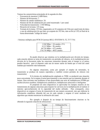 UNIVERSIDAD FRANCISCO GAVIDIA
REDES DE TELECOMUNICACIONES Página 3
Veamos las características principales de la segunda de ellas:
- Frecuencia de muestreo: 8.000 Hertz.
- Número de bit/muestra: 7.
- Número de canales telefónicos: 24.
- Número de bits de señalización por canal muestreado: 1 por canal.
- Velocidad de transmisión: 1.544 Mblseg.
- Duración de la trama: 125 mseg.
- Formato de la trama: 193 bits, organizados en 24 conjuntos de 8 bits por canal (siete de datos
y uno de señalización) (lo que hace un conjunto de 192 bits, más un bit (el 193) al final de la
trama denominado "código de trama".
- Sistemas múltiples para PCM 24 (normas BELL SYSTEM Tl, T2, T3 Y T4):
1,544 Mbps = 24 canales. (T1)
6,312 Mbps = 96 canales.
44,736 Mbps = 672 canales.
274,176 Mbps = 4032 canales
Se puede observar que mientras en la multiplexación por división de tiempo,
cada estación alterna su turno de transmisión con períodos de silencio, en la multiplexación por
división de la frecuencia todas las estaciones transmiten durante todo el tiempo (o al menos
pueden hacerlo), pero al disponer cada una de menor ancho de banda que el total del canal
tendrán que transmitir más lentamente.
En algunas situaciones, como por ejemplo el empleo de terminales, la
transmisión se produce de manera esporádica y también existen períodos de silencio (sin
transmisión).
Si la técnica de multiplexación empleada es TDM, se producirá una situación
poco conveniente. Se le asigna el turno para transmitir a una estación que no transmite durante el
mismo. Para solventar este problema se han desarrollado una serie de multiplexores STDM que
reciben diversos nombres: multiplexores estadísticos, multiplexores asíncronos o inteligentes
El propósito de estos dispositivos es aprovechar los tiempos muertos en las
transmisiones de algunas estaciones para mejorar los servicios de la multiplexación al realizar el
máximo aprovechamiento de la capacidad del medio utilizado. Para conseguirlo, estos
dispositivos no asignan el turno de transmisión de una manera secuencial, sino que elaboran la
información estadística obtenida del uso de cada entrada y asignan el turno mediante un
algoritmo que intenta maximizar la utilización del canal.
Por ejemplo si después de un tiempo de funcionamiento síncrono se ha
obtenido la siguiente relación de utilizaciones:
Equipo Utilización (%)
A 10
B 15
C 10
D 100
E 15
 