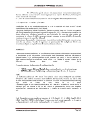 UNIVERSIDAD FRANCISCO GAVIDIA
REDES DE TELECOMUNICACIONES Página 4
Un 100% indica que la estación está transmitiendo permanentemente mientras
dispone del turno, un valor inferior indica la presencia de espacios de silencio, tanto mayores
cuanto menor es la utilización.
Si a partir de los datos anteriores calculamos la utilización global del canal de transmisión:
U(%) = (10 + 15 + 10 + 100+15) /5= 30 %
Observamos que se está desaprovechando un 70 % de la capacidad del canal, es decir, se está
transmitiendo sólo durante un 30 % del tiempo.
Un posible algoritmo de asignación dinámica del turno se puede basar, por ejemplo, en conceder
más tiempo a aquellas líneas que presenten utilizaciones del 100% e intervalos menores a las que
tienen utilizaciones inferiores, haciendo así que la duración del turno de cada estación sea
proporcional al volumen de tráfico generado, siempre y cuando la suma del tráfico de todas las
estaciones no supere la capacidad del canal.
En ocasiones, algunas de las estaciones cuya transmisión se está multiplexando, presenta largos
intervalos de silencio. Cuando el algoritmo de planificación del multiplexor detecte esta
circunstancia dejará de asignarle turno de transmisión a esa estación.
Multiplexor
Un multiplexor (mux) dispositivo de telecomunicaciones que tiene como entrada muchos canales
de información y que los combina (multicanaliza) para transmitirlos sobre un solo canal de
comunicaciones. En el otro extremo debe existir otro mux que realiza el proceso contrario, es
decir, desmulticanaliza la entrada en varias salidas. Los canales de entrada pueden ser de
diferentes fuentes (voz, datos, video, fax,..).
Existen dos técnicas fundamentales de multicanalización:
 FDM Frequency Division Multiplexing: multicanalización por división de tiempo
 TDM Time Division Multiplexing: Multicanalización por división de frecuecias
FDM
Los multicanalizadores en FDM tienen como entrada varios canales trabajando en diferentes
frecuencias y las combina en un solo ancho de banda. En televisión por cable, una red de cable
es usada para contener diferentes canales de televisión los cuales utilizan diferentes frecuencias y
cuyo ancho de banda de cada canal es de 6 MHz.
Un espectro típico de este tipo de sistemas es de 500 a 800 MHz de ancho de banda, el cual es
suficiente para dar cabida a más de 80 canales de programación. Cada canal funciona
separadamente, los cuales al ser sintonizados en el televisor se desmulticanaliza un canal a la
vez.
En la figura a) se ven tres canales de televisión de VHF. Canal 2 (54-60 MHz); Canal 3 (60-66
MHz); Canal 4 (66-72 MHz). En la figura b) se muestran los 3 canales espaciados en frecuencia.
La figura c) muestra los 3 canales multicanalizados en frecuencia (FDM).
 