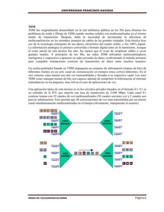 UNIVERSIDAD FRANCISCO GAVIDIA
REDES DE TELECOMUNICACIONES Página 6
TDM
TDM fue originalmente desarrollado en la red telefónica pública en los 50s para eliminar los
problemas de ruido y filtraje de FDM cuando muchas señales son multicanalizadas en el mismo
medio de transmisión. Después, hubó la necesidad de incrementar la eficiencia de
multicanalización en los atestados manojos de cables de las grandes ciudades. Esta técnica hizo
uso de la tecnología emergente de esa época, electrónica del estado sólido, y fue 100% digital.
La información analógica es primero convertida a formato digital antes de la tansmisión. Aunque
el costo inicial de esta técnica fue alto, fue menos que el costo de remplazar cables o cavar
grandes tuneles. A principios de los 80s, las redes TDM utilizaban multicanalizadores
inteligentes y empezaron a aparecer en redes privadas de datos, conformando el método primario
para compartir instalaciones costosas de transmisión de datos entre muchos usuarios.
Un multicanalizador basado en TDM empaqueta un conjunto de información (tramas de bits) de
diferentes fuentes en un solo canal de comunicación en tiempos (muy cortos) diferentes. En el
otro extremo estas tramas son otra vez reensambladas y llevadas a su respectivo canal. Los mux
TDM como manejan tramas de bits son capaces además de comprimir la información al eliminar
redundancias en los paquetes, muy útil en el caso de aplicaciones de voz.
Una aplicación típica de esta técnica es en los circuitos privados basados en el formato E1. E1 es
un estándar de la ITU que soporta una tasa de transmisión de 2.048 Mbps. Cada canal E1
contiene tramas con 32 canales de voz multicanalizados (30 canales son para voz y 2 canales son
para la señalización). Esto permite que 30 conversaciones de voz sean transmitidas por un mismo
canal simultaneamente multicanalizadas en el tiempo (obviamente, transparente al usuario).
 