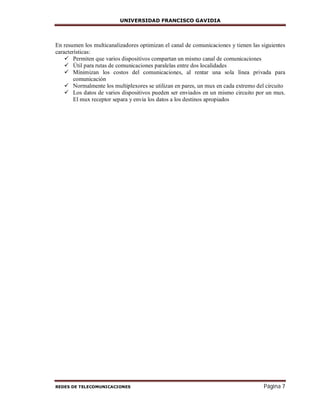 UNIVERSIDAD FRANCISCO GAVIDIA
REDES DE TELECOMUNICACIONES Página 7
En resumen los multicanalizadores optimizan el canal de comunicaciones y tienen las siguientes
características:
 Permiten que varios dispositivos compartan un mismo canal de comunicaciones
 Útil para rutas de comunicaciones paralelas entre dos localidades
 Mínimizan los costos del comunicaciones, al rentar una sola línea privada para
comunicación
 Normalmente los multiplexores se utilizan en pares, un mux en cada extremo del circuito
 Los datos de varios dispositivos pueden ser enviados en un mismo circuito por un mux.
El mux receptor separa y envia los datos a los destinos apropiados
 