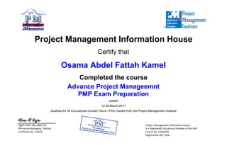 

Project Management Information House
Certify that
Osama Abdel Fattah Kamel
Completed the course
Advance Project Manageemnt
PMP Exam Preparation
Jeddah
12-28-March-2011
Qualifies for 44 Educational Contact Hours / PDU Credits from the Project Management Institute

Akram Al Najjar  
PgMP,PMP,PMI‐RMP,PSP
PM‐HouseManagingDirector
CertificateNo.P3019
 ProjectManagementInformationHouse
IsaRegisteredEducationalProviderofthePMI
CourseNo.3106APM
RegistrationREP3106
 