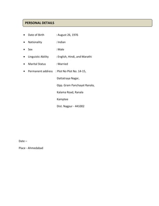 • Date of Birth : August 26, 1976
• Nationality : Indian
• Sex : Male
• Linguistic Ability : English, Hindi, and Marathi
• Marital Status : Married
• Permanent address : Plot No Plot No. 14-15,
Dattatraya Nagar,
Opp. Gram Panchayat Ranala,
Kalama Road, Ranala
Kamptee
Dist. Nagpur - 441002
Date –
Place - Ahmedabad
PERSONAL DETAILS
 