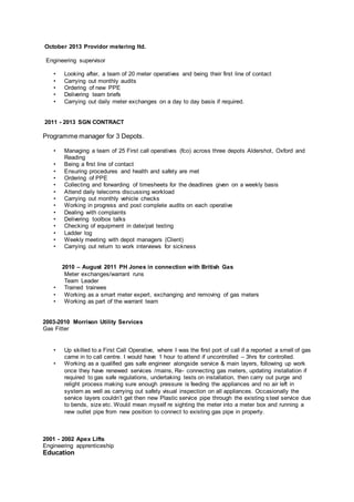 October 2013 Providor metering ltd.
Engineering supervisor
• Looking after, a team of 20 meter operatives and being their first line of contact
• Carrying out monthly audits
• Ordering of new PPE
• Delivering team briefs
• Carrying out daily meter exchanges on a day to day basis if required.
2011 - 2013 SGN CONTRACT
Programme manager for 3 Depots.
• Managing a team of 25 First call operatives (fco) across three depots Aldershot, Oxford and
Reading
• Being a first line of contact
• Ensuring procedures and health and safety are met
• Ordering of PPE
• Collecting and forwarding of timesheets for the deadlines given on a weekly basis
• Attend daily telecoms discussing workload
• Carrying out monthly vehicle checks
• Working in progress and post complete audits on each operative
• Dealing with complaints
• Delivering toolbox talks
• Checking of equipment in date/pat testing
• Ladder log
• Weekly meeting with depot managers (Client)
• Carrying out return to work interviews for sickness
2010 – August 2011 PH Jones in connection with British Gas
Meter exchanges/warrant runs
Team Leader
• Trained trainees
• Working as a smart meter expert, exchanging and removing of gas meters
• Working as part of the warrant team
2003-2010 Morrison Utility Services
Gas Fitter
• Up skilled to a First Call Operative, where I was the first port of call if a reported a smell of gas
came in to call centre. I would have 1 hour to attend if uncontrolled – 3hrs for controlled.
• Working as a qualified gas safe engineer alongside service & main layers, following up work
once they have renewed services /mains, Re- connecting gas meters, updating installation if
required to gas safe regulations, undertaking tests on installation, then carry out purge and
relight process making sure enough pressure is feeding the appliances and no air left in
system as well as carrying out safety visual inspection on all appliances. Occasionally the
service layers couldn’t get then new Plastic service pipe through the existing steel service due
to bends, size etc. Would mean myself re sighting the meter into a meter box and running a
new outlet pipe from new position to connect to existing gas pipe in property.
2001 - 2002 Apex Lifts
Engineering apprenticeship
Education
 