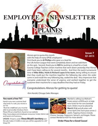 Issue 7
Q1-2015
EMPLOYEE NEWSLETTER
Alonzo got to quota this month
with the help of many DPOE employees!
First thank you to Al Phillips who gave us a lead for
Pro Life Action League that went completely down and we sold them
on the spot. Second, thank you to Will for putting in a lead for a Cook
County College Teachers Union machine that went down yesterday that Alonzo
and I have been calling on for several months. And then the quick turnaround
time of Mike Bilbo, Hawk & Richard Lopez & his team, being willing to ensure
that they could put the machine together the following day when the order
came in and install the very following day, sealed the deal. Very impressive that
everyone understood the sense of urgency and worked together to get the
customer their machine for a copy deadline that they had on Friday.
Congratulations Alonzo for getting to quota!
-Kim Herold, Chicago Sales Manager.
You want a free TV?
Hand in any new customer lead
that ends in a sale, you recieve a
32”TV!
-Must be a real lead, you must be
able to personally introduce them.
Please fill out a lead form, found on our website
http://www.dpoe.com/employee-resources/ Under Admin tab
and hand in to Francesca.
UPDATE- If lead is under Vince Miceli’s territory and
the sale makes $15,000 or over you will be upgraded to a 60”
Sharp TV!
Order Pizza for a Good Cause!
Maribel is selling Lou Malnati’s
frozen pizza’s at $13 each, to help
raise funds for her sons baseball
team. Orders must be placed by
March 31st and all orders will
arrive April 23rd. Each pizza serves 2
adults. Topping choices include;
Cheese, Sausage, Pepporoni, Spinach, and Veggie. Please
contact Maribel at #207 for more details!
 