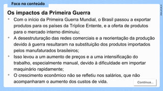 Os impactos da Primeira Guerra
• Com o início da Primeira Guerra Mundial, o Brasil passou a exportar
produtos para os países da Tríplice Entente, e a oferta de produtos
para o mercado interno diminuiu;
• A desestruturação das redes comerciais e a reorientação da produção
devido à guerra resultaram na substituição dos produtos importados
pelos manufaturados brasileiros;
• Isso levou a um aumento de preços e a uma intensificação do
trabalho, especialmente manual, devido à dificuldade em importar
maquinário rapidamente;
• O crescimento econômico não se refletiu nos salários, que não
acompanharam o aumento dos custos de vida.
 