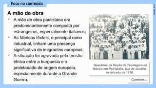 A mão de obra
• A mão de obra paulistana era
predominantemente composta por
estrangeiros, especialmente italianos;
• As fábricas têxteis, o principal ramo
industrial, tinham uma presença
significativa de imigrantes europeus;
• A situação foi agravada pela tensão
étnica entre a burguesia e o
proletariado de origem europeia,
especialmente durante a Grande
Guerra.
 