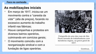 As mobilizaçōes iniciais
• Em março de 1917, iniciou-se um
movimento contra a “carestia da
vida“” (alta de preços), focando no
excessivo aumento do trabalho
infantil nas fábricas;
• Houve campanhas e protestos em
diversos bairros operários,
culminando em comícios gerais;
• O movimento coincidiu com a
reorganização sindical e com a
fundação de ligas operárias.
 