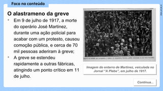 O alastrameno da greve
• Em 9 de julho de 1917, a morte
do operário José Martinez,
durante uma ação policial para
acabar com um protesto, causou
comoção pública, e cerca de 70
mil pessoas aderiram à greve;
• A greve se estendeu
rapidamente a outras fábricas,
atingindo um ponto crítico em 11
de julho.
 