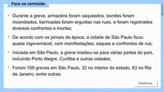 • Durante a greve, armazéns foram saqueados, bondes foram
incendiados, barricadas foram erguidas nas ruas, e foram registrados
diversos confrontos e mortes;
• De acordo com os jornais da época, a cidade de São Paulo ficou
quase ingovernável, com manifestações, saques e confrontos de rua;
• Iniciada em São Paulo, a greve irradiou-se para várias partes do país,
incluindo Porto Alegre, Curitiba e outras cidades;
• Foram 109 greves em São Paulo, 32 no interior do estado, 63 no Rio
de Janeiro, entre outras.
 