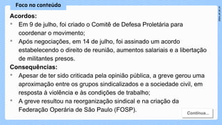 Acordos:
• Em 9 de julho, foi criado o Comitê de Defesa Proletária para
coordenar o movimento;
• Após negociações, em 14 de julho, foi assinado um acordo
estabelecendo o direito de reunião, aumentos salariais e a libertação
de militantes presos.
Consequências:
• Apesar de ter sido criticada pela opinião pública, a greve gerou uma
aproximação entre os grupos sindicalizados e a sociedade civil, em
resposta à violência e às condições de trabalho;
• A greve resultou na reorganização sindical e na criação da
Federação Operária de São Paulo (FOSP).
 