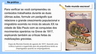 Para verificar se você compreendeu os
conteúdos trabalhados durante as duas
últimas aulas, formule um parágrafo que
relacione o grande crescimento populacional e
imigratório ocorrido no início do século XX na
cidade de São Paulo com as conquistas dos
movimentos operários na Greve de 1917,
explicando também as críticas feitas às
mobilizações grevistas.
 