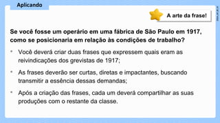 Se você fosse um operário em uma fábrica de São Paulo em 1917,
como se posicionaria em relação às condições de trabalho?
• Você deverá criar duas frases que expressem quais eram as
reivindicações dos grevistas de 1917;
• As frases deverão ser curtas, diretas e impactantes, buscando
transmitir a essência dessas demandas;
• Após a criação das frases, cada um deverá compartilhar as suas
produções com o restante da classe.
A arte da frase!
 