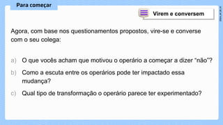 Agora, com base nos questionamentos propostos, vire-se e converse
com o seu colega:
a) O que vocês acham que motivou o operário a começar a dizer “não”?
b) Como a escuta entre os operários pode ter impactado essa
mudança?
c) Qual tipo de transformação o operário parece ter experimentado?
 
