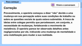 Provavelmente, o operário começou a dizer “não” devido a uma
mudança em sua percepção sobre suas condições de trabalho ou
sobre as questões sociais às quais estava submetido. A troca de
ideias entre colegas permitiu que percebessem, em conjunto, a
necessidade de mudanças, fortalecendo o movimento de
resistência. O operário parece ter observado detalhes antes
negligenciados por ele, indicando uma mudança de mentalidade e
uma mobilização para mudar a sua realidade.
Correção
 
