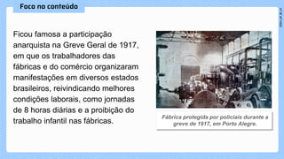 Ficou famosa a participação
anarquista na Greve Geral de 1917,
em que os trabalhadores das
fábricas e do comércio organizaram
manifestações em diversos estados
brasileiros, reivindicando melhores
condições laborais, como jornadas
de 8 horas diárias e a proibição do
trabalho infantil nas fábricas.
 