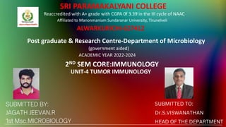 SUBMITTED TO:
Dr.S.VISWANATHAN
HEAD OF THE DEPARTMENT
SRI PARAMAKALYANI COLLEGE
Reaccredited with A+ grade with CGPA 0f 3.39 in the III cycle of NAAC
Affiliated to Manonmaniam Sundaranar University, Tirunelveli
ALWARKURICHI-627412
Post graduate & Research Centre-Department of Microbiology
(government aided)
ACADEMIC YEAR 2022-2024
2ND SEM CORE:IMMUNOLOGY
UNIT-4 TUMOR IMMUNOLOGY
 