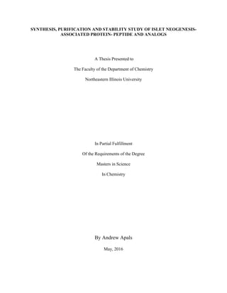 SYNTHESIS, PURIFICATION AND STABILITY STUDY OF ISLET NEOGENESIS-
ASSOCIATED PROTEIN- PEPTIDE AND ANALOGS
A Thesis Presented to
The Faculty of the Department of Chemistry
Northeastern Illinois University
In Partial Fulfillment
Of the Requirements of the Degree
Masters in Science
In Chemistry
By Andrew Apals
May, 2016
 