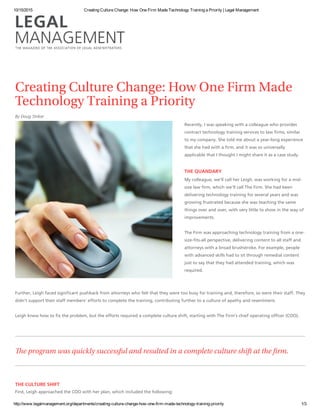 10/15/2015 Creating Culture Change: How One Firm Made Technology Training a Priority | Legal Management
http://www.legalmanagement.org/departments/creating­culture­change­how­one­firm­made­technology­training­priority 1/3
Creating Culture Change: How One Firm Made
Technology Training a Priority
By Doug Striker
Recently, I was speaking with a colleague who provides
contract technology training services to law firms, similar
to my company. She told me about a year‐long experience
that she had with a firm, and it was so universally
applicable that I thought I might share it as a case study.
THE QUANDARY
My colleague, we’ll call her Leigh, was working for a mid‐
size law firm, which we’ll call The Firm. She had been
delivering technology training for several years and was
growing frustrated because she was teaching the same
things over and over, with very little to show in the way of
improvements.
The Firm was approaching technology training from a one‐
size‐fits‐all perspective, delivering content to all staff and
attorneys with a broad brushstroke. For example, people
with advanced skills had to sit through remedial content
just to say that they had attended training, which was
required.
Further, Leigh faced significant pushback from attorneys who felt that they were too busy for training and, therefore, so were their staff. They
didn’t support their staff members’ efforts to complete the training, contributing further to a culture of apathy and resentment.
Leigh knew how to fix the problem, but the efforts required a complete culture shift, starting with The Firm’s chief operating officer (COO).
e program was quickly successful and resulted in a complete culture shift at the 㔀挂rm.
THE CULTURE SHIFT
First, Leigh approached the COO with her plan, which included the following:
 