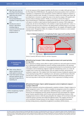 KITO CORPORATION (Code 6409: First Section of the Tokyo Stock Exchange) Issue Date: September 9, 2013
11/29
This report is created by J-Phoenix Research Inc. (hereinafter JPR) simply for the purpose of providing information to the investors, not for soliciting any trading of securities. Although the report is
based on information and resources that JPR believed to be reliable, JPR does not guarantee against the accuracy, reliability, completeness, conformity or timeliness of any of the content. JPR shall not
be liable for any direct or indirect damage caused by the investors resulting from the use or reliance on the information contained herein. Investors are responsible for their own trading of securities and
other financial products. The intellectual property rights of this report belong to Toward the Infinite World, Inc. No part of this report may be reproduced, transcribed or cited without the written consent
of the company.
 Make full-scale entry into
Wire Rope Hoist Business
 Respond to turn-key needs by
improving crane system
 Increase range in
Service-based Business:
contribute to improving profit
ratio
 Develop new areas of
business: add products
including slings as
accessory for hoist/crane and
winch or balancer as
peripheral device
 Make various efforts to
improve productivity with
small capital investments
 Limit fixed expense increase
and keep expansion rate of
operating leverage effect by
expanding size
 Further strengthening of global
management system
As for the expansion of the company’s portfolio, the first move is to make a full-scale entry into
the Wire Rope Hoist (WRH) Business. By supplying the Konecranes products, Kito’s portfolio is
expanding as a comprehensive hoist manufacturer, and this enables the company to respond to a
wide range of customer needs. Secondly, it is necessary to improve the existing crane system. By
providing hoists to structures to support the cranes at one-stop, the company will respond to the
turn-key needs in emerging countries. Thirdly, it is necessary to increase the range of
Service-based Business. Establishing a comprehensive maintenance service model, the company
will improve its ability to make long-term benefit proposals for customers. With a high gross
margin ratio, the Service-based Business will contribute to improving the profit ratio. Lastly, it is
necessary to develop new areas of business. By adding products including slings as an accessory
for a hoist/crane and winch or balancer as a peripheral device, the company will respond to wider
customer needs. Through these efforts, the company will expand its business to a more standard
and larger hoist market (Chart 11).
Chart 11: Business Expansion by Strengthening Product Appeal and Expanding Portfolio
(Source) Created by JPR based on interview with Kito Corporation.
■Manufacturing Strategies: Utilize existing capital investment and expand operating
leverage effect
Kito Corporation is making various efforts to improve productivity with small capital investments
by (1) optimizing the global production system by utilizing existing facilities to the maximum
rather than making new investments, (2) increasing production bases for local production of local
consumption, and (3) introducing a high-mix single line manufacturing system. As a result, the
company aims to utilize the existing facilities, limit new capital investment, and increase the
actual gross margin ratio. The company limits fixed expense increases, keeping the expansion rate
of the operating leverage effect by expanding its size, and expects a growth increase with profit.
From the above efforts, the company can respond to production fluctuations, shorten the time
from receiving orders to delivery time, and expect a lower requirement for holding inventory.
■Promotional Strategies: Improve global management system to implement company’s
strategies without fail
When Kito Corporation went private and promoted a corporate revolution, it began to improve its
global management system. Now, in order to strengthen its management system, the company is
planning to (1) introduce a matrix organization: establish the group as a matrix organization
between the area management divisions and the functional divisions and integrate the corporate
group’s business operation further, and (2) nurture and recruit global human resources: while
managing human resources within the group altogether, the company will recruit from inside and
outside the group as necessary and conduct the appraisal system. The company will focus on
active recruitment of human resources for the company’s mission and global advancement,
develop existing resources, and perform an appraisal in accordance with the mission.
Small Scale
Large Scale
High Quality Standard
Global Hoist Market
Aiming for Leading Position
in Main Hoist Markets
Globally
Kito is in Leading Position in
Japan, USA and China in
Segments where Company
has Always been Strong.
(3) Manufacturing
Strategies
(4) Promotional Strategies
 