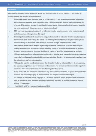 KITO CORPORATION (Code 6409: First Section of the Tokyo Stock Exchange) Issue Date: September 9, 2013
29/29
This report is created by J-Phoenix Research Inc. (hereinafter JPR) simply for the purpose of providing information to the investors, not for soliciting any trading of securities. Although the report is
based on information and resources that JPR believed to be reliable, JPR does not guarantee against the accuracy, reliability, completeness, conformity or timeliness of any of the content. JPR shall not
be liable for any direct or indirect damage caused by the investors resulting from the use or reliance on the information contained herein. Investors are responsible for their own trading of securities and
other financial products. The intellectual property rights of this report belong to Toward the Infinite World, Inc. No part of this report may be reproduced, transcribed or cited without the written consent
of the company.
This report is issued by Toward the Infinite World, Inc. under the name of "ANALYST NET" and written by
external partners and analysts as its main authors.
□ In the report issued under the brand name of "ANALYST NET", we are aiming to provide information
and explanations about the target companies using a different approach from the traditional method. In
principle, TIW does not seek a review and authorization against the contents herein. (However, we point
out to the authors only if there are errors or incorrect wording.)
□ TIW may receive compensation directly or indirectly from the target companies in the project proposal
and infrastructure offering to issue this report.
□ External partners and analysts may receive compensation directly or indirectly from the target companies
for their work apart from writing this report. The external partners and analysts may have already been
involved or may be involved in some trading of securities of target companies in the future.
□ This report is created for the purpose of providing information for investors to refer to when they are
making decisions about investments, and not soliciting trading of securities or other financial products.
Investors are responsible for their final decisions on trading of securities or other financial products.
□ Although authors collected information during interviews with the target companies in order to create this
report, the hypothesis and opinions in this report do not reflect the views of such companies, and are from
the authors' own analysis and evaluation.
□ Although this report is based on information that the authors believed to be reliable, we do not guarantee
the accuracy, completeness and/or timeliness of the contents. The opinions and forecasts in this report are
conducted at the time of publication and may be changed without notice.
□ In any event, TIW and authors are not liable for any direct, indirect, incidental, or special damages that the
investors may receive by relying on the information and analysis contained in this report.
□ All contents in this report are the copyright of TIW unless otherwise stated. No part of such information
shall be reproduced, sold, displayed, distributed, published, amended, or used for commercial purpose
without TIW's consent.
□ "ANALYST NET" is a registered trademark of TIW.
Disclaimer
 