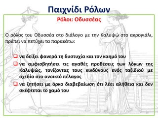 Παιχνίδι Ρόλων
                     Ρόλοι: Οδυςςζασ

Ο ρόλοσ του Οδυςςζα ςτο διάλογο με τθν Καλυψϊ ςτο ακρογιάλι,
πρζπει να πετφχει τα παρακάτω:

    να δείξει φανερά τθ δυςτυχία και τον καθμό του
    να αμφιςβθτιςει τισ αγακζσ προκζςεισ των λόγων τθσ
     Καλυψϊσ, τονίηοντασ τουσ κινδφνουσ ενόσ ταξιδιοφ με
     ςχεδία ςτο ανοικτό πζλαγοσ
    να ηθτιςει με όρκο διαβεβαίωςθ ότι λζει αλικεια και δεν
     ςκζφτεται το χαμό του



                                                         10
 
